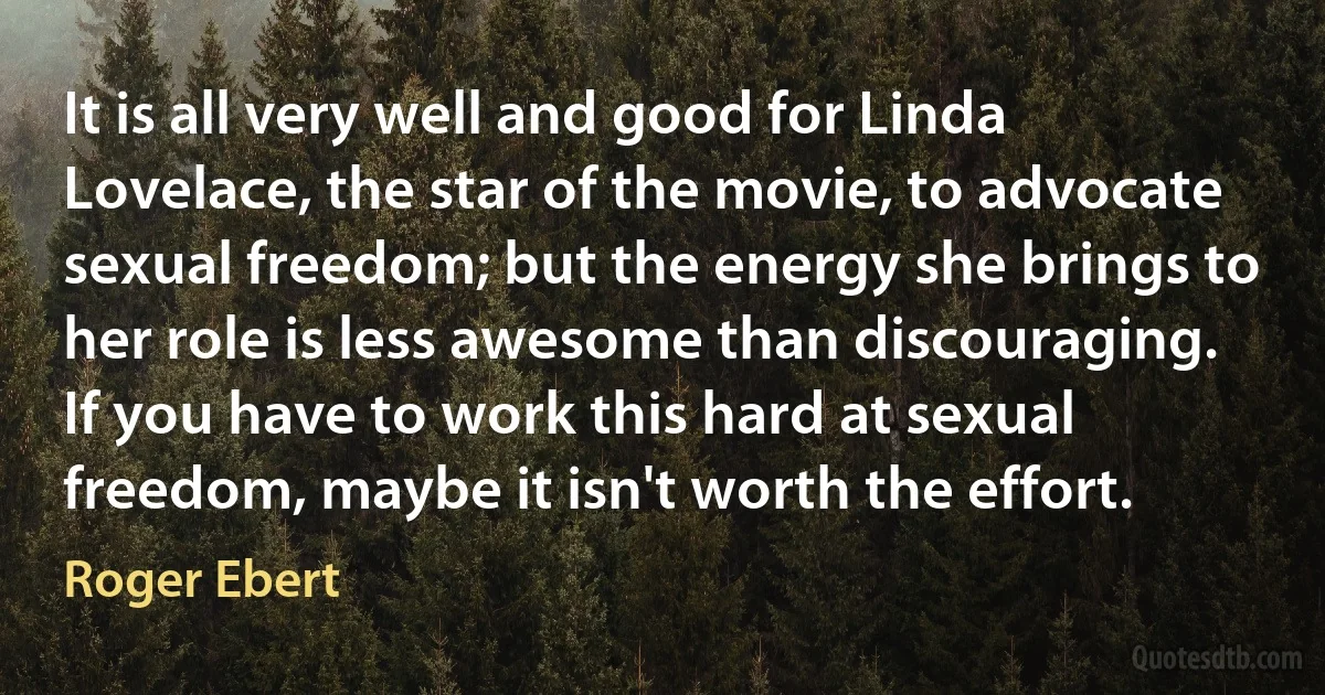 It is all very well and good for Linda Lovelace, the star of the movie, to advocate sexual freedom; but the energy she brings to her role is less awesome than discouraging. If you have to work this hard at sexual freedom, maybe it isn't worth the effort. (Roger Ebert)