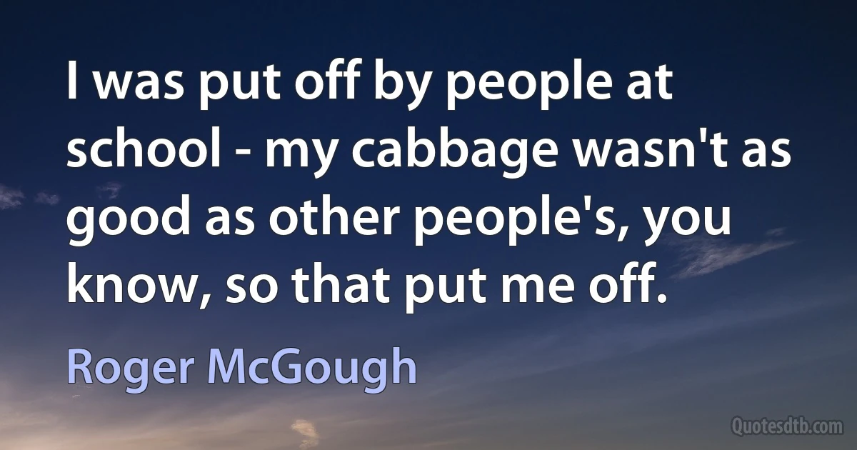 I was put off by people at school - my cabbage wasn't as good as other people's, you know, so that put me off. (Roger McGough)