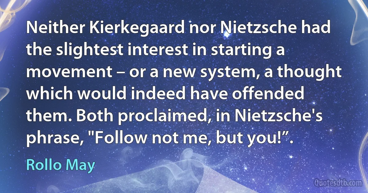 Neither Kierkegaard nor Nietzsche had the slightest interest in starting a movement – or a new system, a thought which would indeed have offended them. Both proclaimed, in Nietzsche's phrase, "Follow not me, but you!”. (Rollo May)