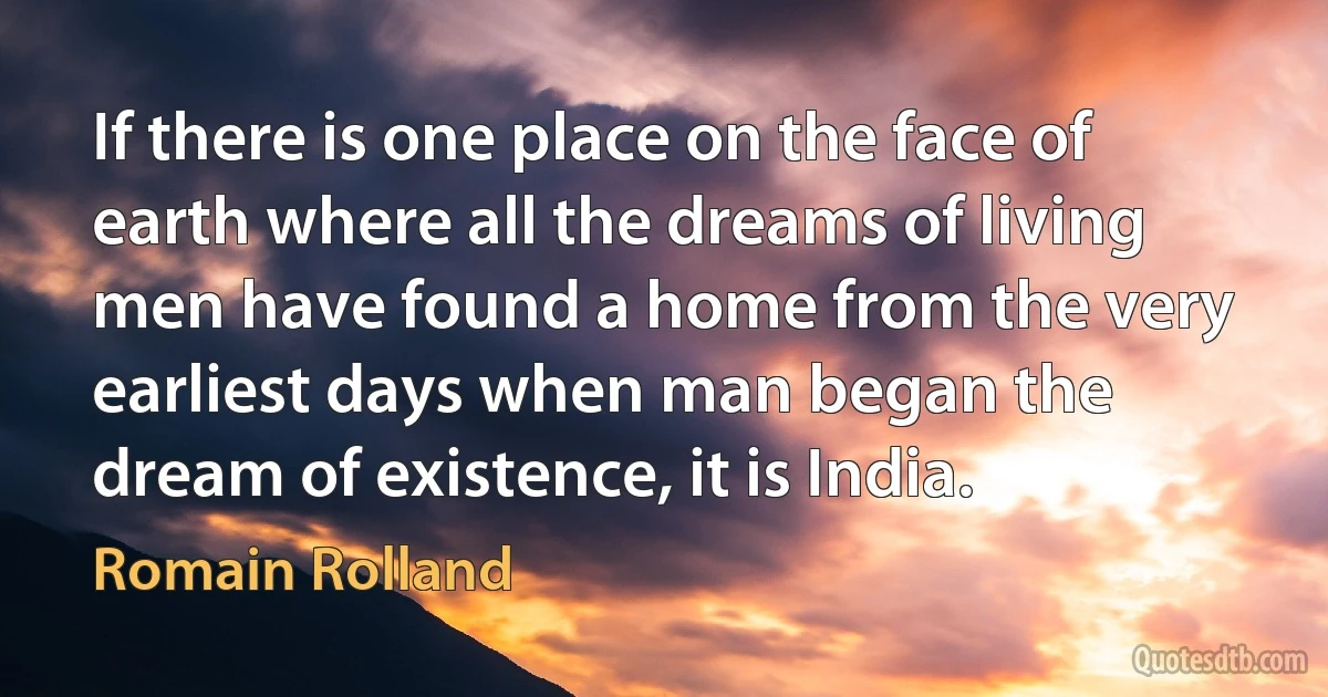 If there is one place on the face of earth where all the dreams of living men have found a home from the very earliest days when man began the dream of existence, it is India. (Romain Rolland)