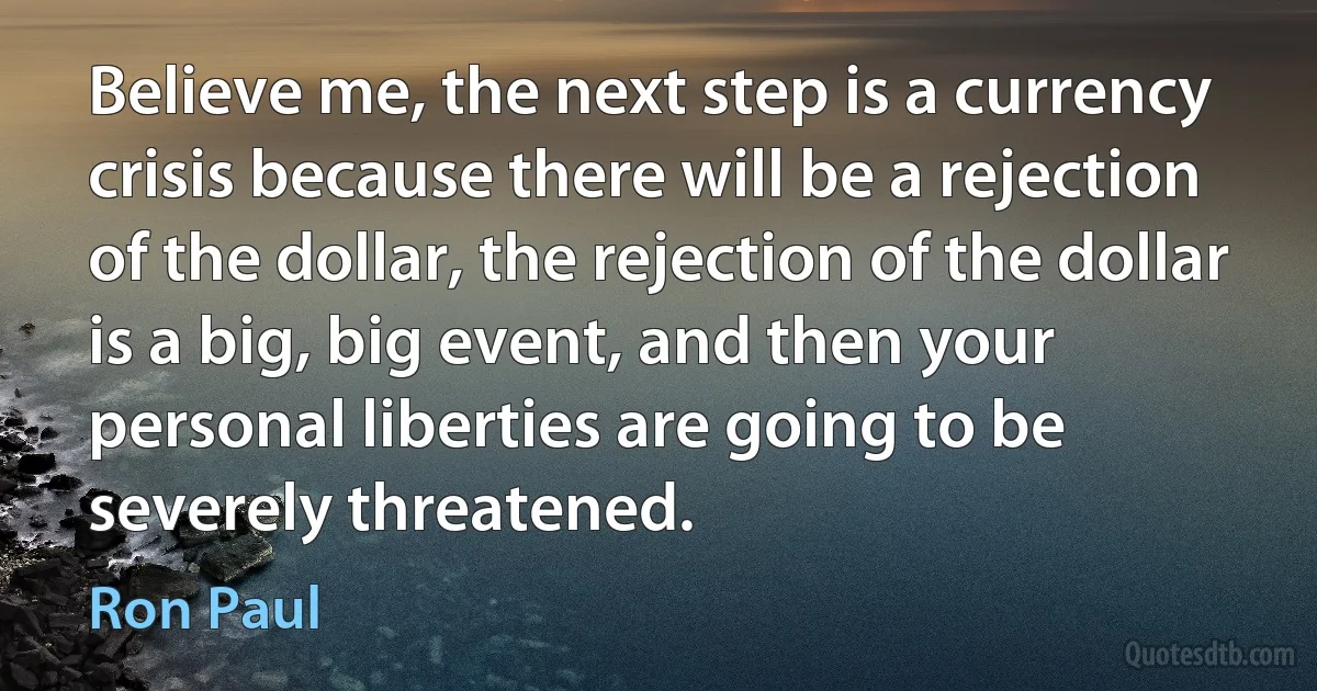 Believe me, the next step is a currency crisis because there will be a rejection of the dollar, the rejection of the dollar is a big, big event, and then your personal liberties are going to be severely threatened. (Ron Paul)