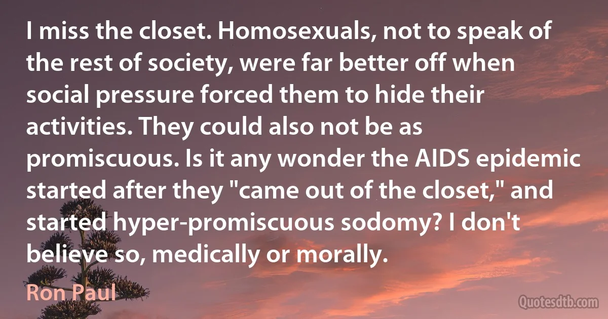 I miss the closet. Homosexuals, not to speak of the rest of society, were far better off when social pressure forced them to hide their activities. They could also not be as promiscuous. Is it any wonder the AIDS epidemic started after they "came out of the closet," and started hyper-promiscuous sodomy? I don't believe so, medically or morally. (Ron Paul)