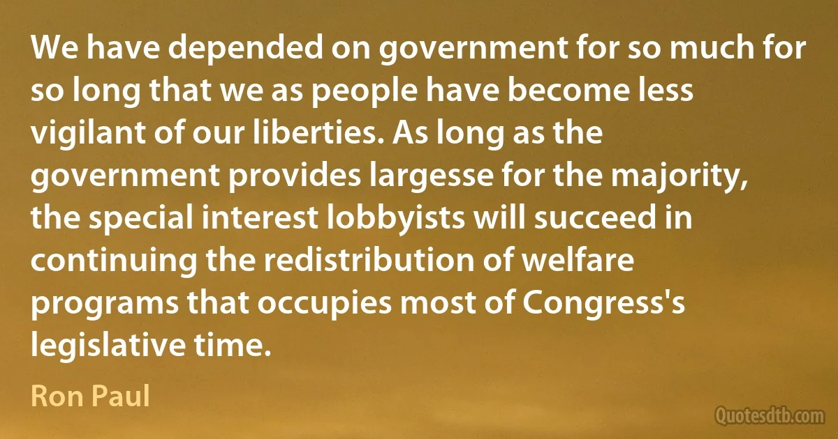 We have depended on government for so much for so long that we as people have become less vigilant of our liberties. As long as the government provides largesse for the majority, the special interest lobbyists will succeed in continuing the redistribution of welfare programs that occupies most of Congress's legislative time. (Ron Paul)