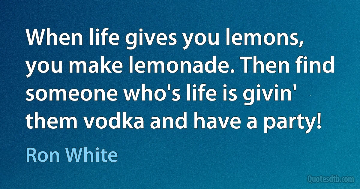 When life gives you lemons, you make lemonade. Then find someone who's life is givin' them vodka and have a party! (Ron White)