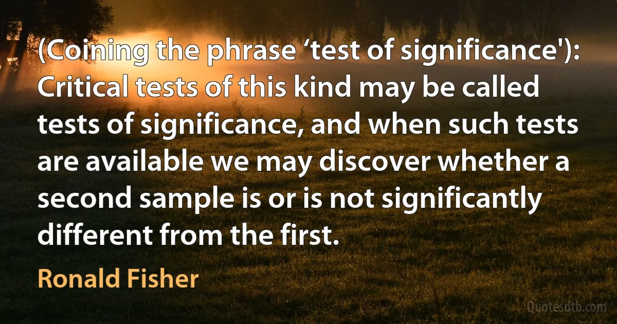 (Coining the phrase ‘test of significance'): Critical tests of this kind may be called tests of significance, and when such tests are available we may discover whether a second sample is or is not significantly different from the first. (Ronald Fisher)