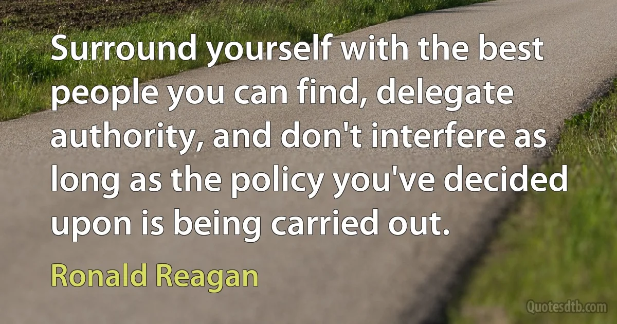 Surround yourself with the best people you can find, delegate authority, and don't interfere as long as the policy you've decided upon is being carried out. (Ronald Reagan)