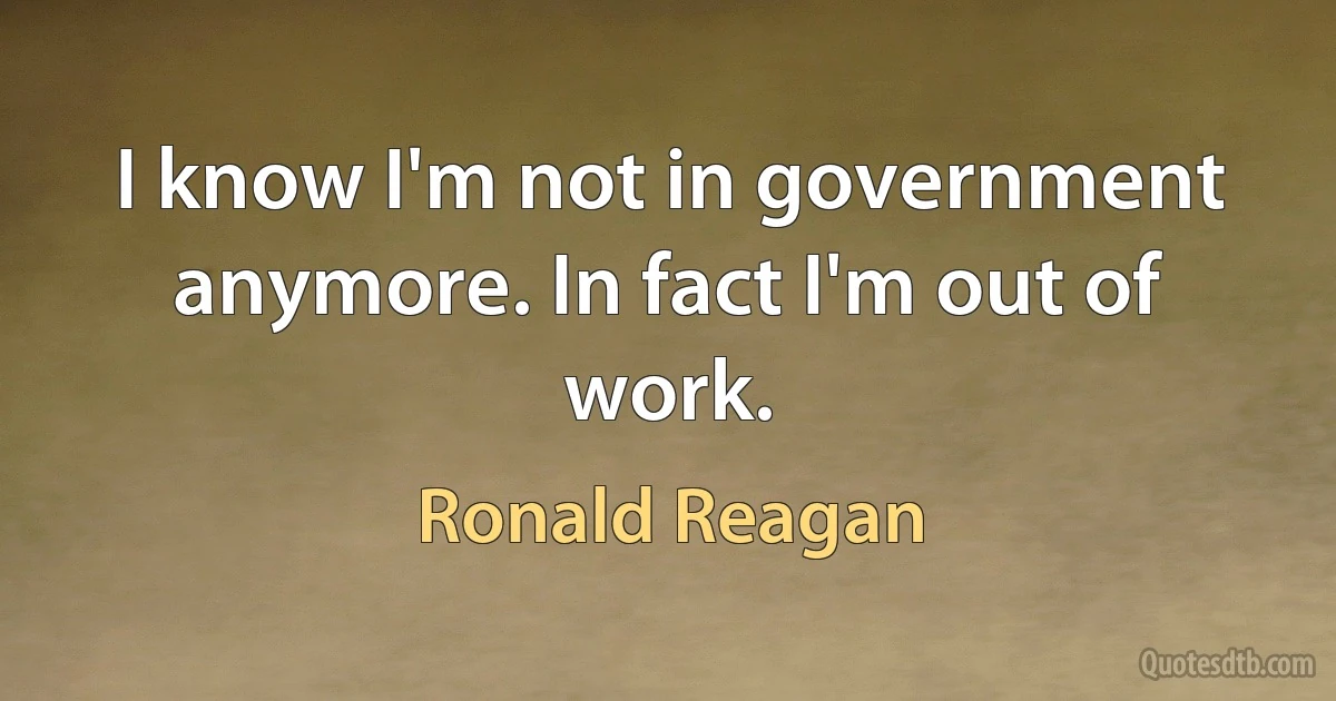 I know I'm not in government anymore. In fact I'm out of work. (Ronald Reagan)