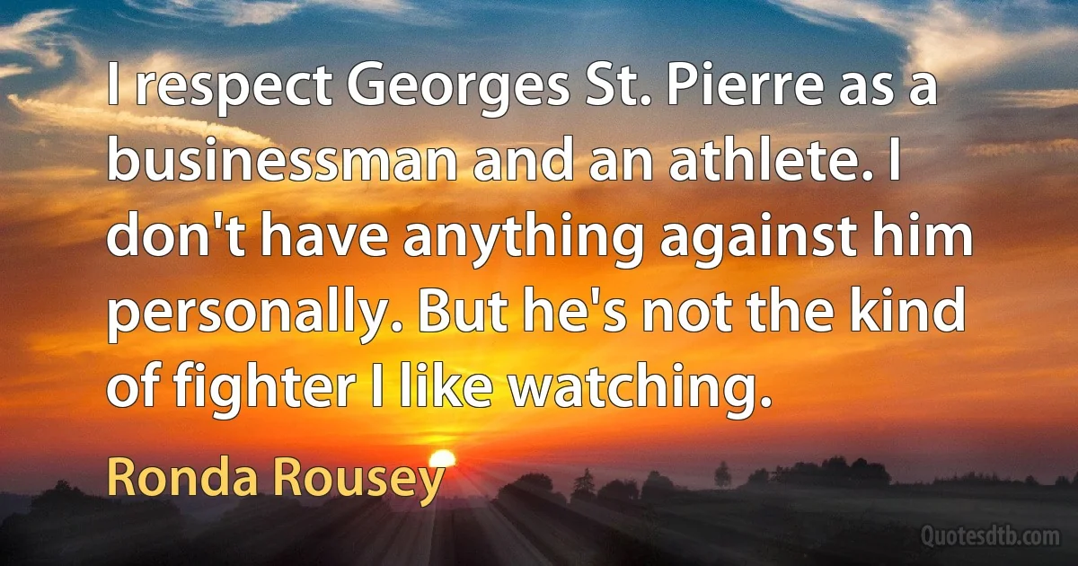 I respect Georges St. Pierre as a businessman and an athlete. I don't have anything against him personally. But he's not the kind of fighter I like watching. (Ronda Rousey)