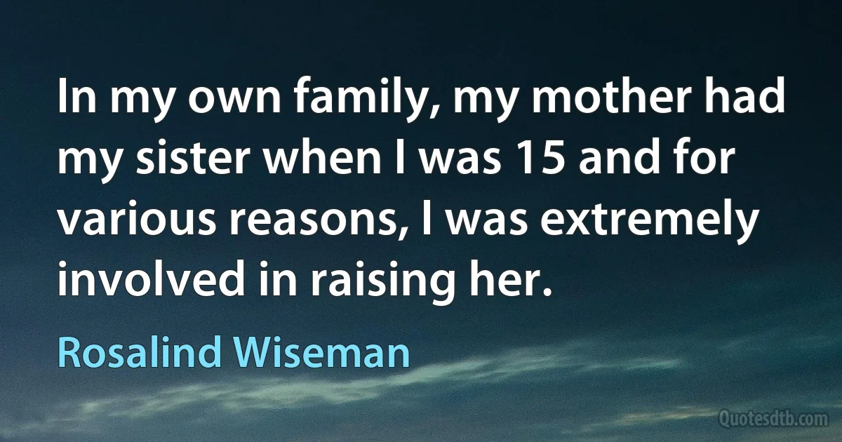 In my own family, my mother had my sister when I was 15 and for various reasons, I was extremely involved in raising her. (Rosalind Wiseman)