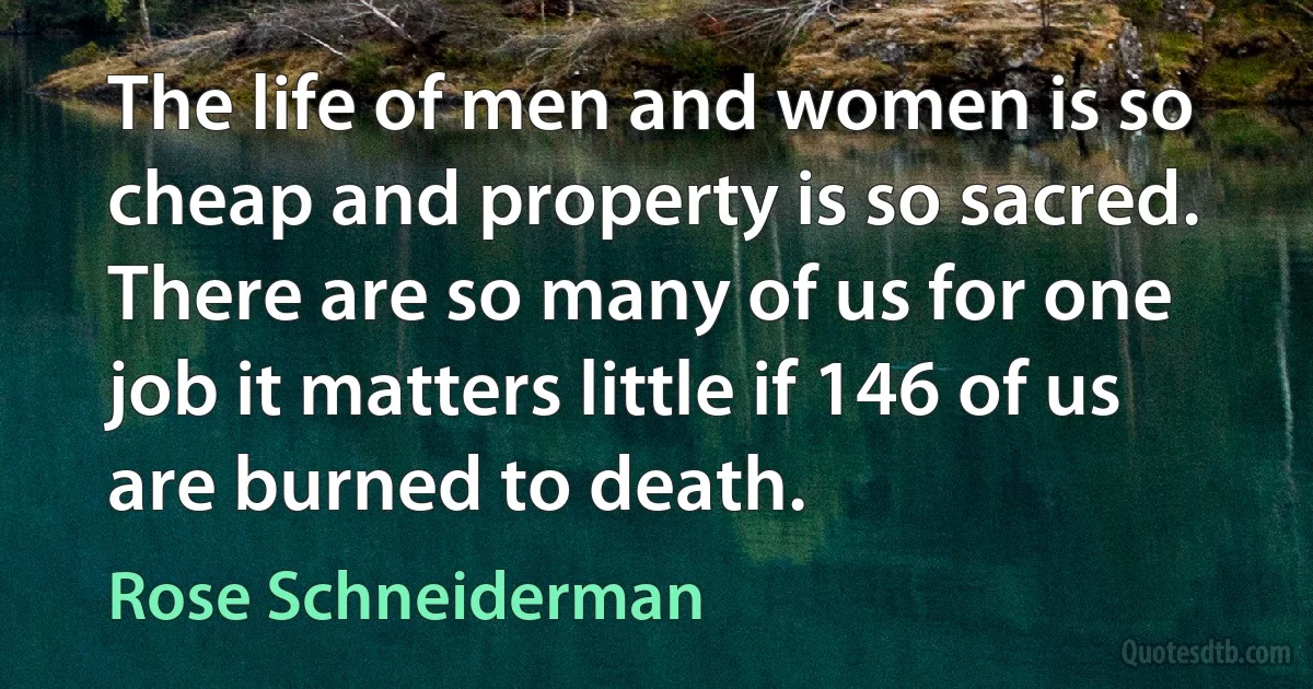 The life of men and women is so cheap and property is so sacred. There are so many of us for one job it matters little if 146 of us are burned to death. (Rose Schneiderman)