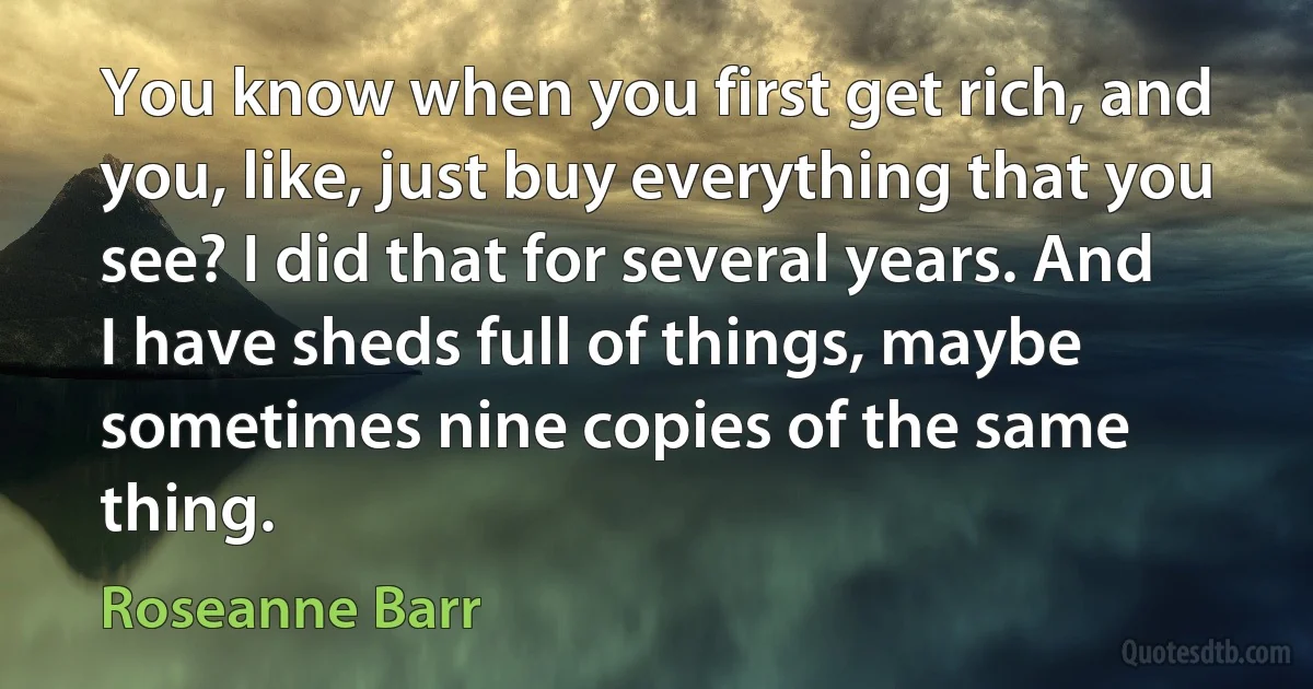 You know when you first get rich, and you, like, just buy everything that you see? I did that for several years. And I have sheds full of things, maybe sometimes nine copies of the same thing. (Roseanne Barr)