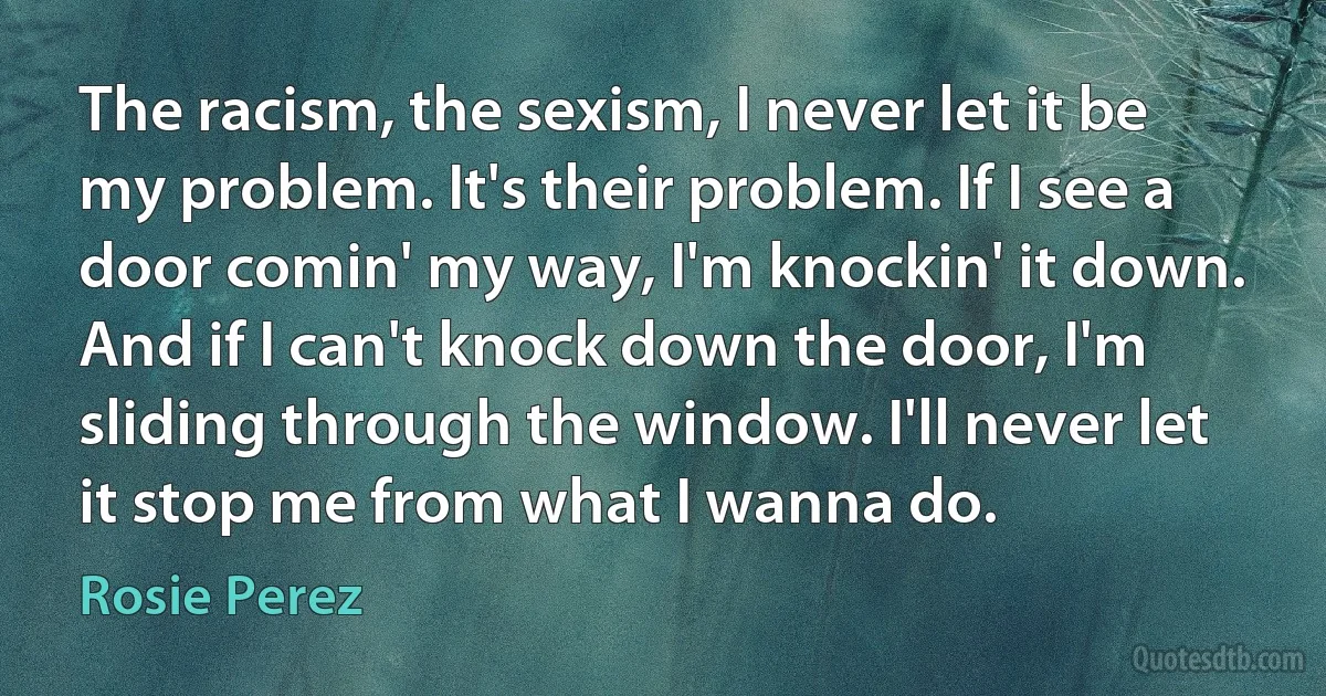 The racism, the sexism, I never let it be my problem. It's their problem. If I see a door comin' my way, I'm knockin' it down. And if I can't knock down the door, I'm sliding through the window. I'll never let it stop me from what I wanna do. (Rosie Perez)