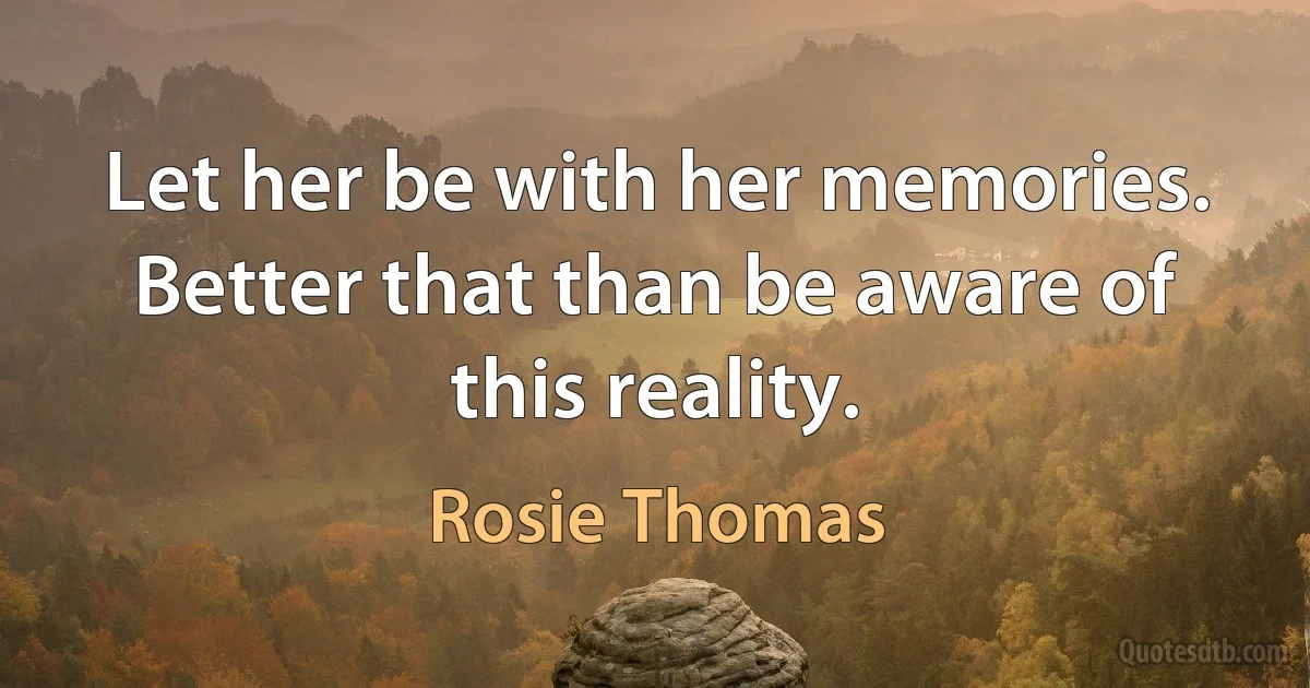 Let her be with her memories. Better that than be aware of this reality. (Rosie Thomas)