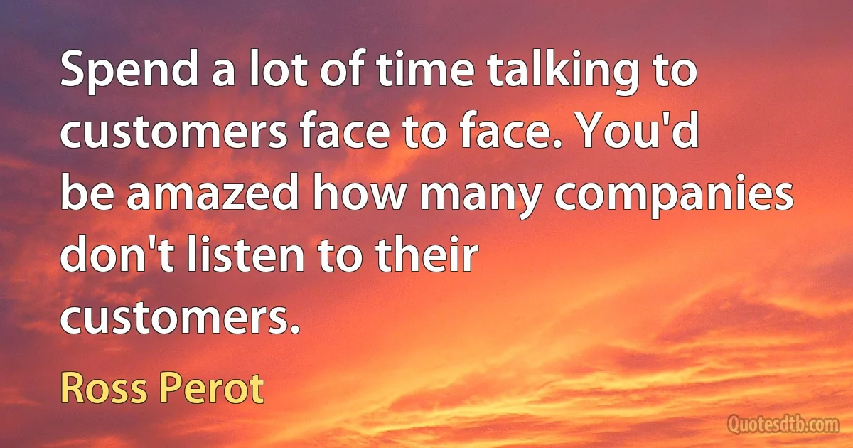 Spend a lot of time talking to customers face to face. You'd be amazed how many companies don't listen to their customers. (Ross Perot)