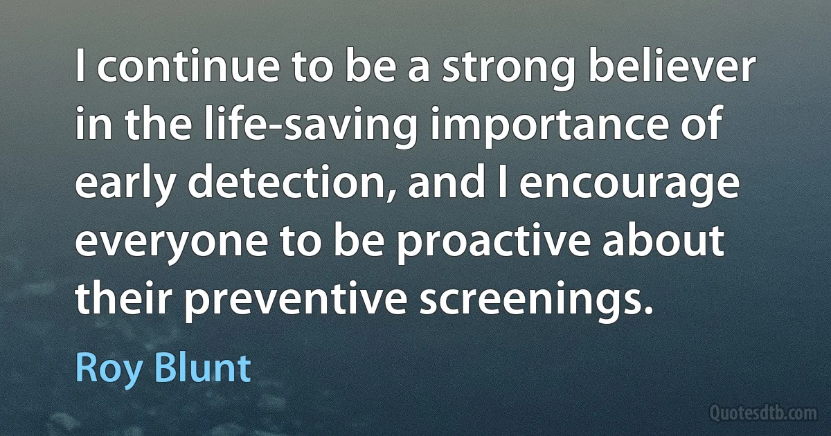 I continue to be a strong believer in the life-saving importance of early detection, and I encourage everyone to be proactive about their preventive screenings. (Roy Blunt)