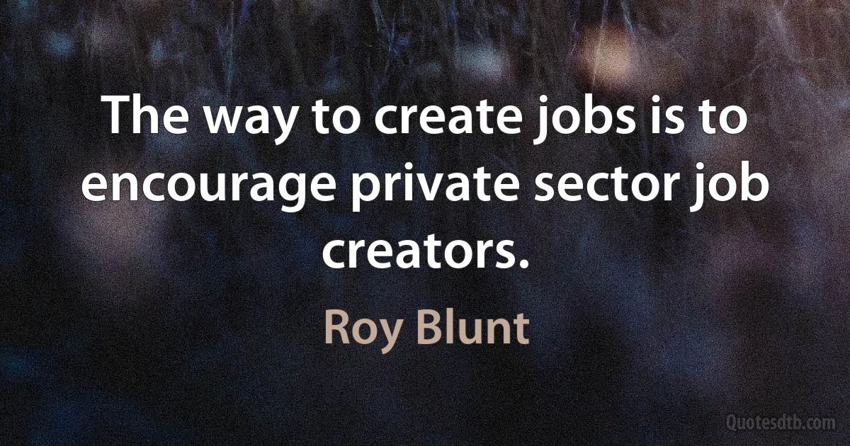 The way to create jobs is to encourage private sector job creators. (Roy Blunt)