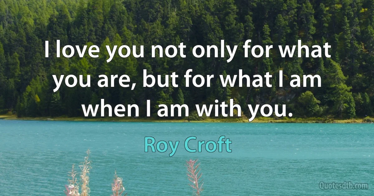 I love you not only for what you are, but for what I am when I am with you. (Roy Croft)