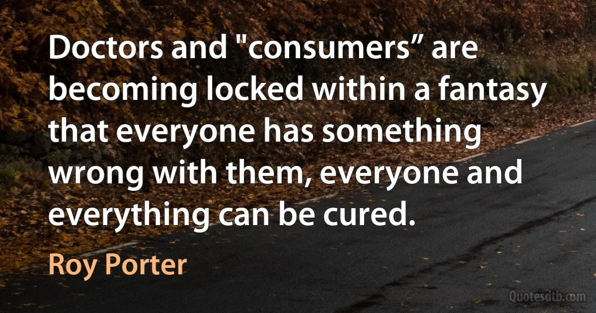 Doctors and "consumers” are becoming locked within a fantasy that everyone has something wrong with them, everyone and everything can be cured. (Roy Porter)