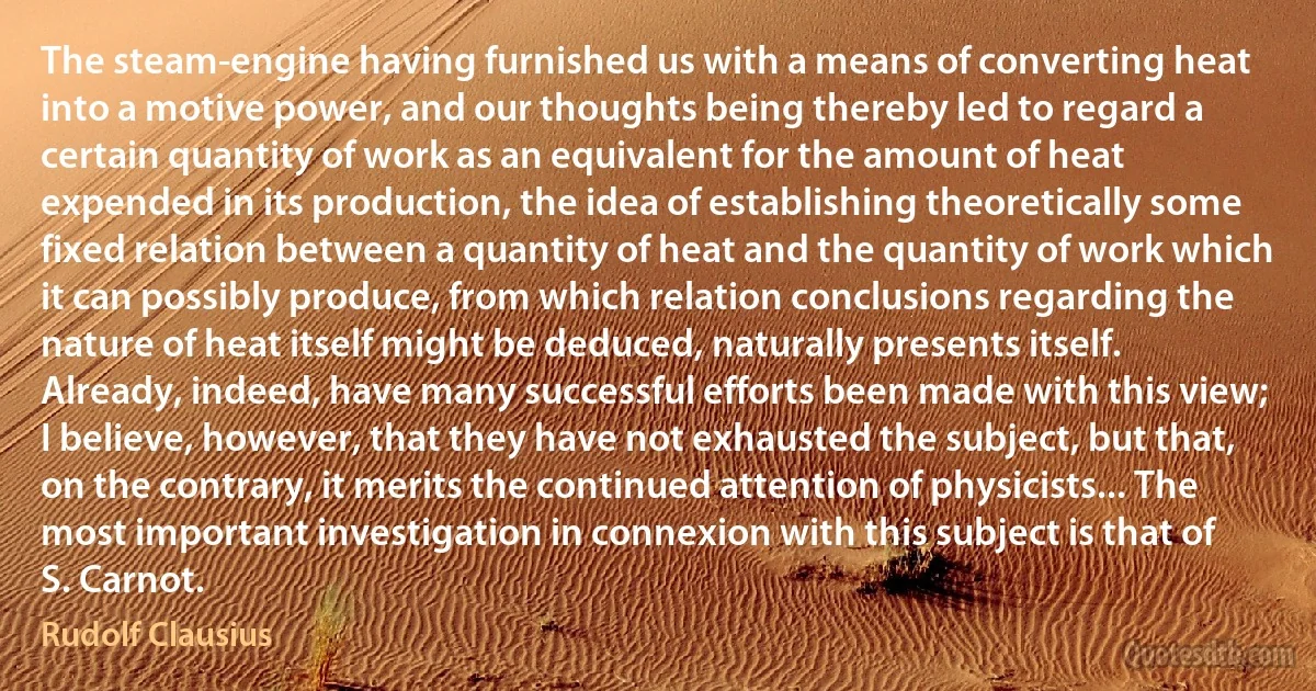 The steam-engine having furnished us with a means of converting heat into a motive power, and our thoughts being thereby led to regard a certain quantity of work as an equivalent for the amount of heat expended in its production, the idea of establishing theoretically some fixed relation between a quantity of heat and the quantity of work which it can possibly produce, from which relation conclusions regarding the nature of heat itself might be deduced, naturally presents itself. Already, indeed, have many successful efforts been made with this view; I believe, however, that they have not exhausted the subject, but that, on the contrary, it merits the continued attention of physicists... The most important investigation in connexion with this subject is that of S. Carnot. (Rudolf Clausius)