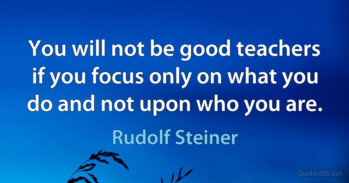 You will not be good teachers if you focus only on what you do and not upon who you are. (Rudolf Steiner)