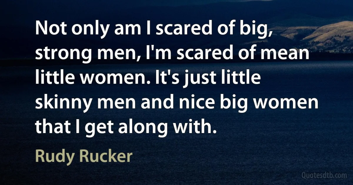 Not only am I scared of big, strong men, I'm scared of mean little women. It's just little skinny men and nice big women that I get along with. (Rudy Rucker)