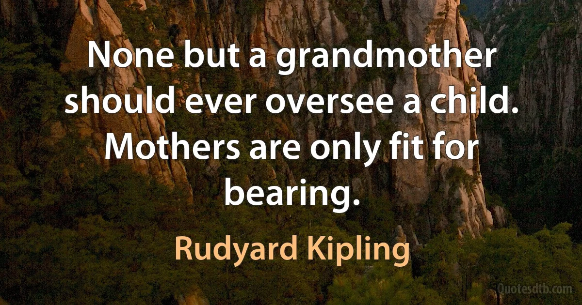 None but a grandmother should ever oversee a child. Mothers are only fit for bearing. (Rudyard Kipling)