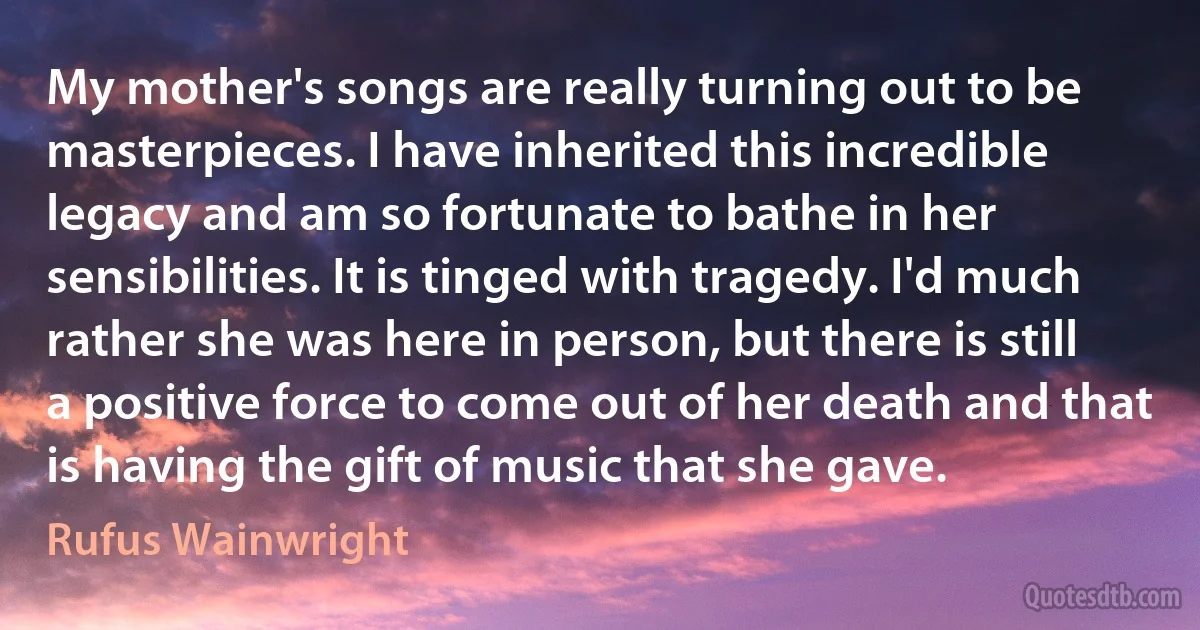 My mother's songs are really turning out to be masterpieces. I have inherited this incredible legacy and am so fortunate to bathe in her sensibilities. It is tinged with tragedy. I'd much rather she was here in person, but there is still a positive force to come out of her death and that is having the gift of music that she gave. (Rufus Wainwright)