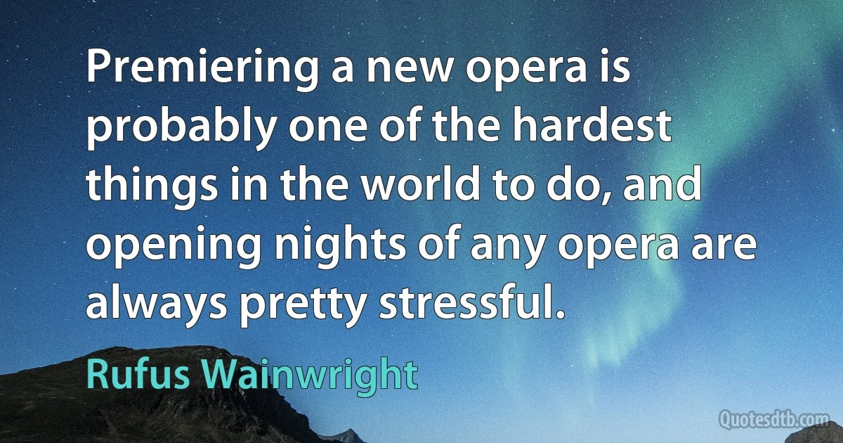 Premiering a new opera is probably one of the hardest things in the world to do, and opening nights of any opera are always pretty stressful. (Rufus Wainwright)