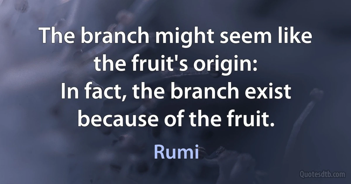 The branch might seem like the fruit's origin:
In fact, the branch exist because of the fruit. (Rumi)