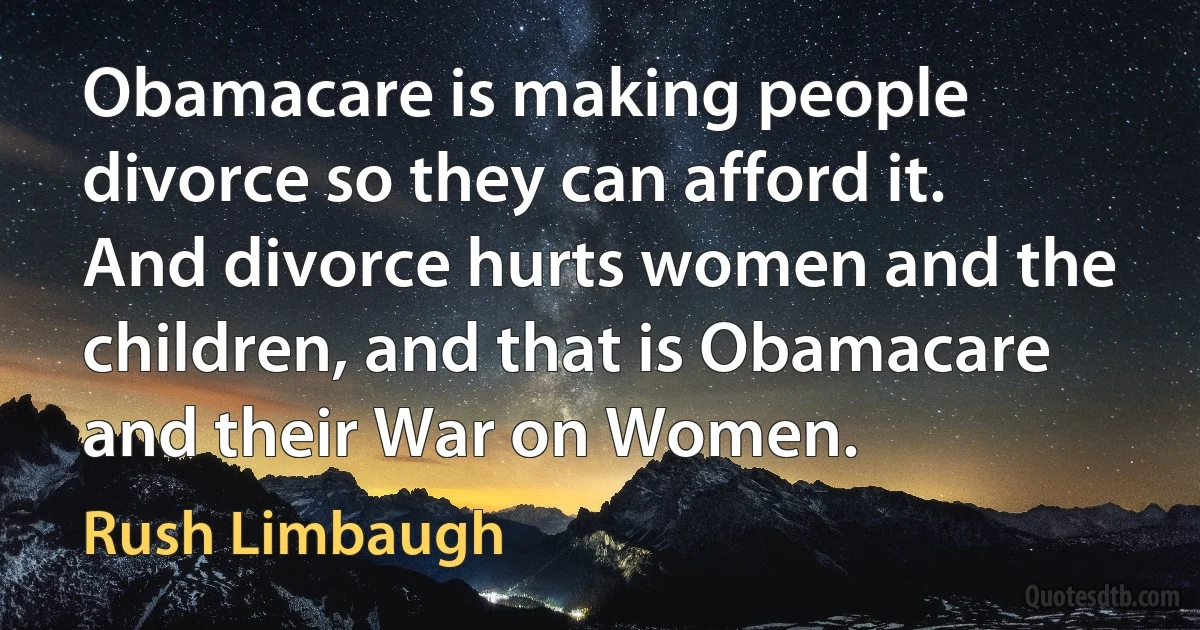 Obamacare is making people divorce so they can afford it. And divorce hurts women and the children, and that is Obamacare and their War on Women. (Rush Limbaugh)