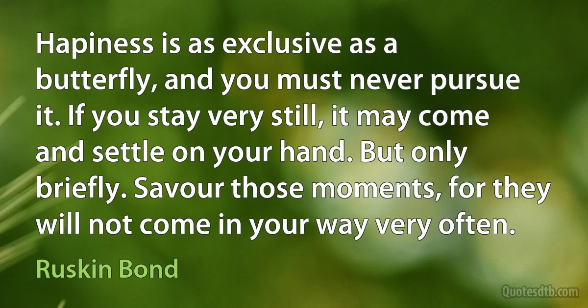 Hapiness is as exclusive as a butterfly, and you must never pursue it. If you stay very still, it may come and settle on your hand. But only briefly. Savour those moments, for they will not come in your way very often. (Ruskin Bond)