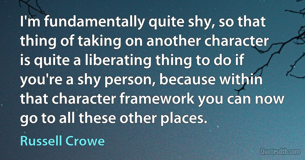 I'm fundamentally quite shy, so that thing of taking on another character is quite a liberating thing to do if you're a shy person, because within that character framework you can now go to all these other places. (Russell Crowe)