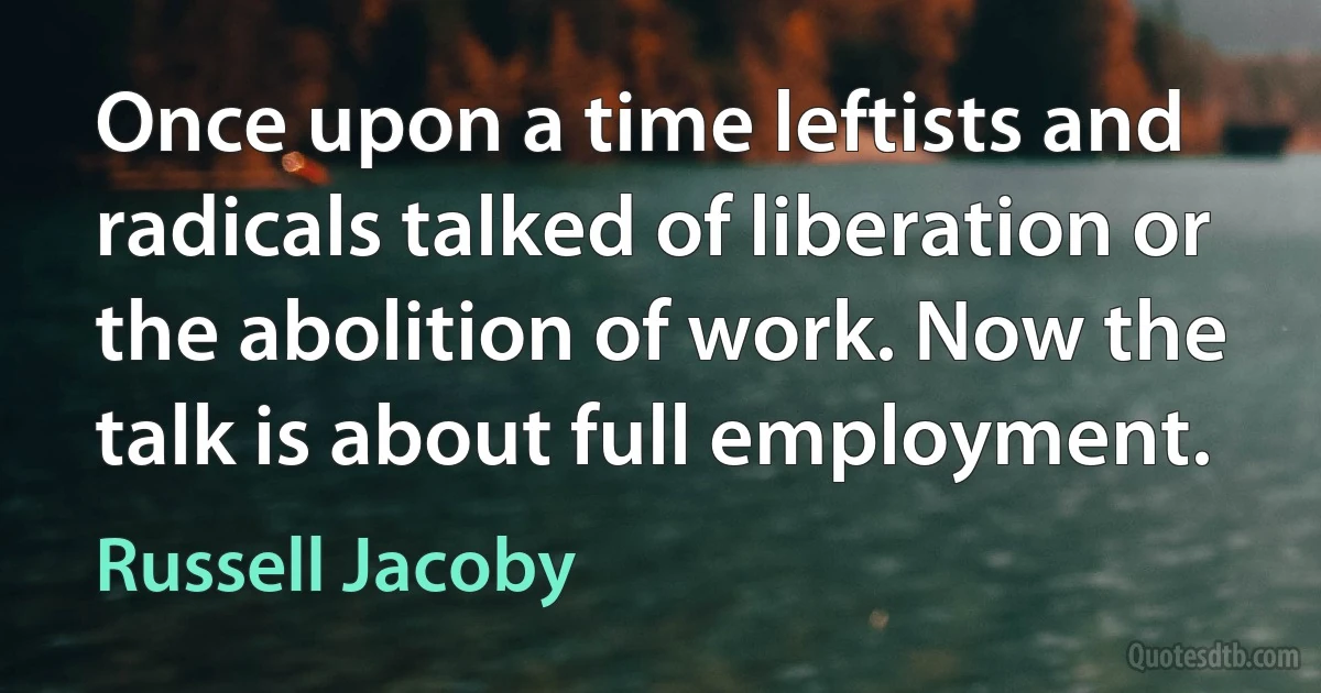 Once upon a time leftists and radicals talked of liberation or the abolition of work. Now the talk is about full employment. (Russell Jacoby)