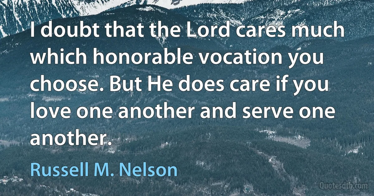 I doubt that the Lord cares much which honorable vocation you choose. But He does care if you love one another and serve one another. (Russell M. Nelson)