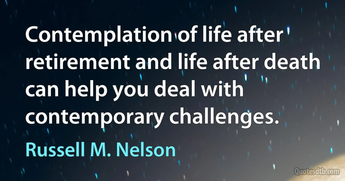 Contemplation of life after retirement and life after death can help you deal with contemporary challenges. (Russell M. Nelson)