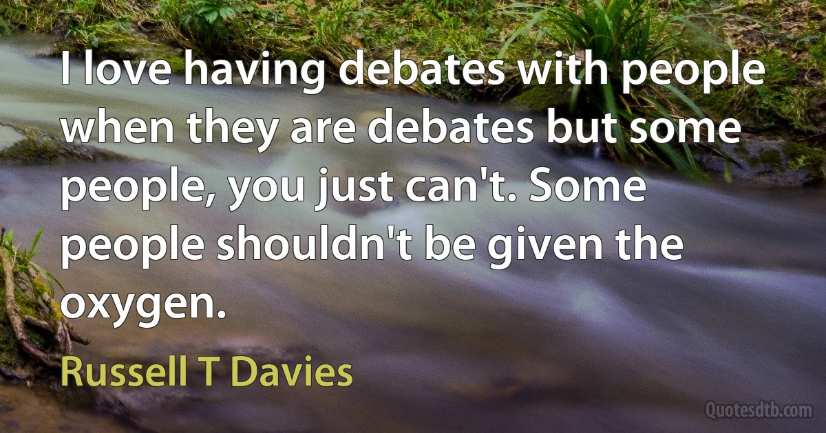 I love having debates with people when they are debates but some people, you just can't. Some people shouldn't be given the oxygen. (Russell T Davies)