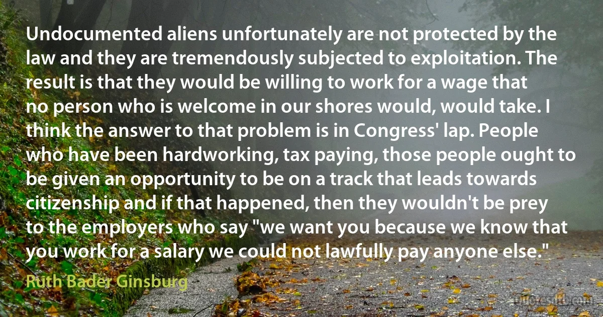 Undocumented aliens unfortunately are not protected by the law and they are tremendously subjected to exploitation. The result is that they would be willing to work for a wage that no person who is welcome in our shores would, would take. I think the answer to that problem is in Congress' lap. People who have been hardworking, tax paying, those people ought to be given an opportunity to be on a track that leads towards citizenship and if that happened, then they wouldn't be prey to the employers who say "we want you because we know that you work for a salary we could not lawfully pay anyone else." (Ruth Bader Ginsburg)