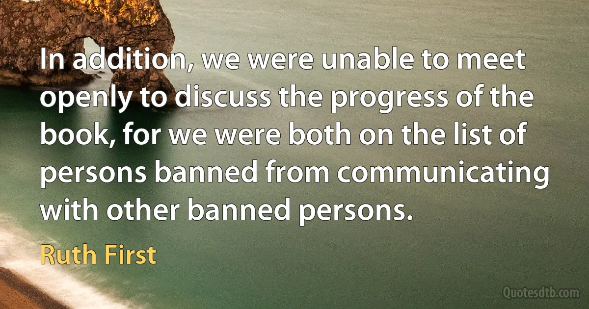 In addition, we were unable to meet openly to discuss the progress of the book, for we were both on the list of persons banned from communicating with other banned persons. (Ruth First)