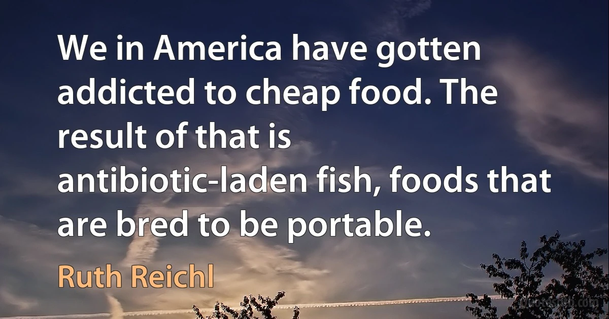 We in America have gotten addicted to cheap food. The result of that is antibiotic-laden fish, foods that are bred to be portable. (Ruth Reichl)