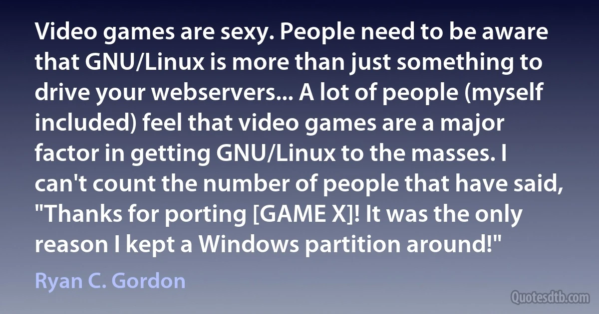 Video games are sexy. People need to be aware that GNU/Linux is more than just something to drive your webservers... A lot of people (myself included) feel that video games are a major factor in getting GNU/Linux to the masses. I can't count the number of people that have said, "Thanks for porting [GAME X]! It was the only reason I kept a Windows partition around!" (Ryan C. Gordon)