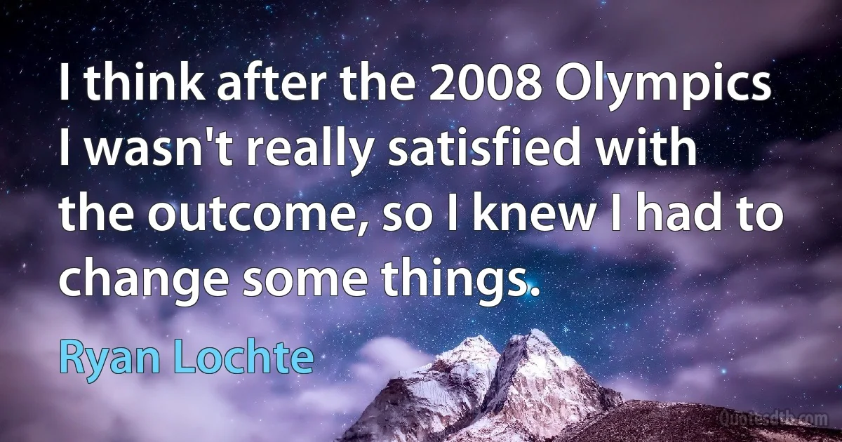 I think after the 2008 Olympics I wasn't really satisfied with the outcome, so I knew I had to change some things. (Ryan Lochte)