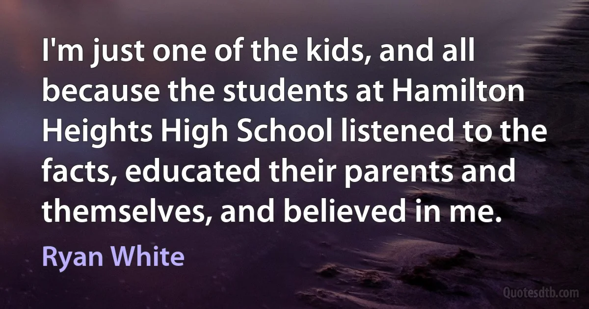 I'm just one of the kids, and all because the students at Hamilton Heights High School listened to the facts, educated their parents and themselves, and believed in me. (Ryan White)