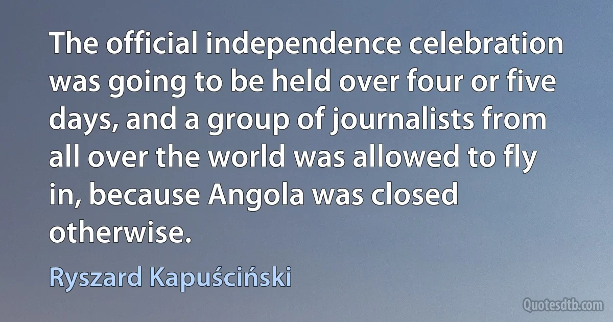 The official independence celebration was going to be held over four or five days, and a group of journalists from all over the world was allowed to fly in, because Angola was closed otherwise. (Ryszard Kapuściński)