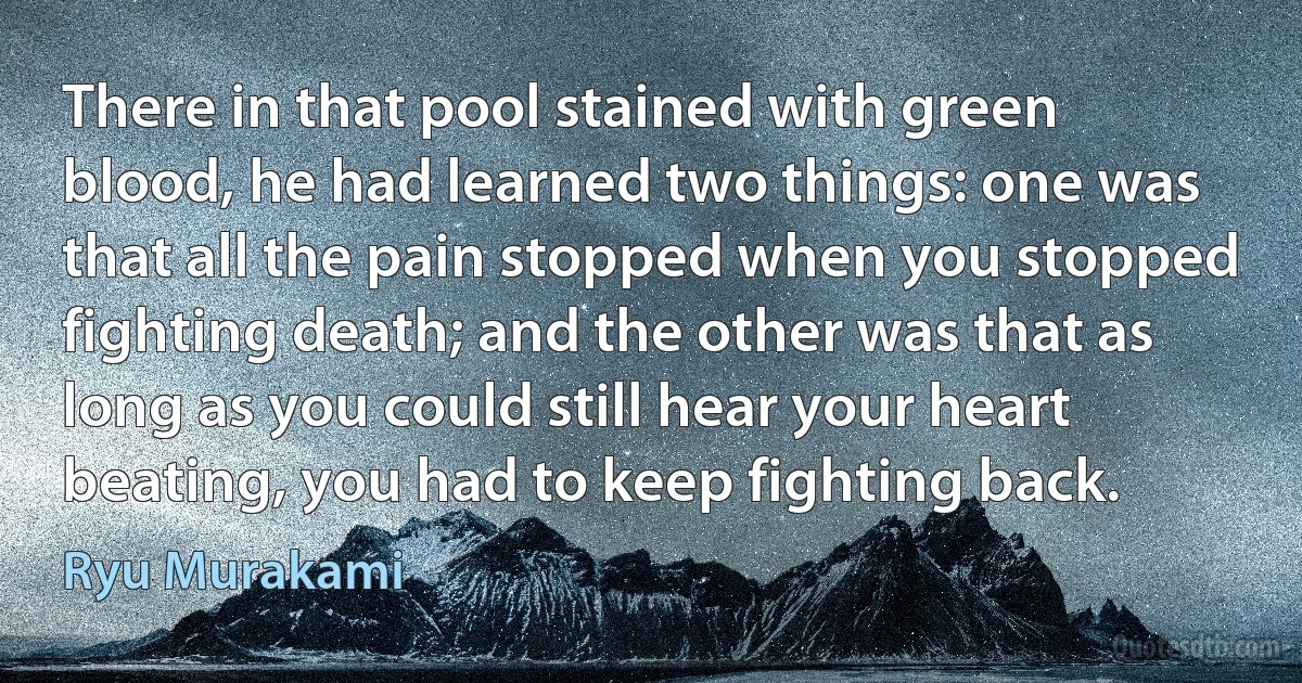 There in that pool stained with green blood, he had learned two things: one was that all the pain stopped when you stopped fighting death; and the other was that as long as you could still hear your heart beating, you had to keep fighting back. (Ryu Murakami)