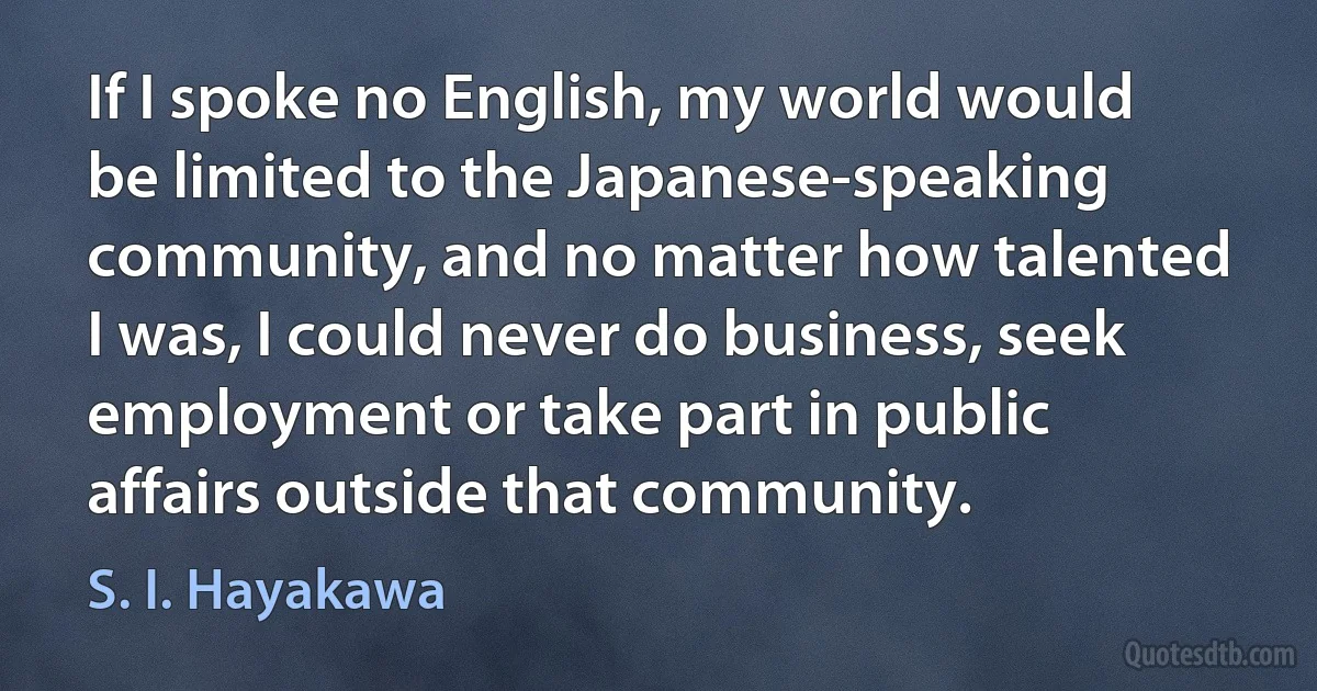 If I spoke no English, my world would be limited to the Japanese-speaking community, and no matter how talented I was, I could never do business, seek employment or take part in public affairs outside that community. (S. I. Hayakawa)