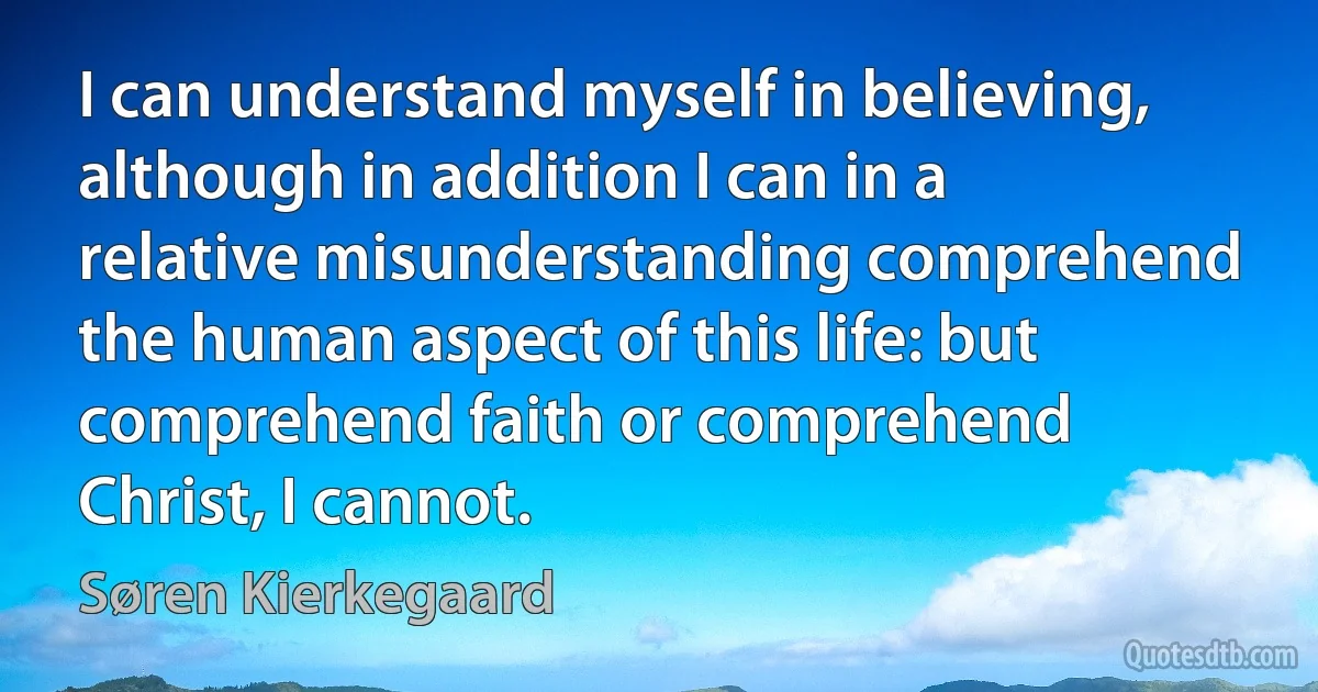 I can understand myself in believing, although in addition I can in a relative misunderstanding comprehend the human aspect of this life: but comprehend faith or comprehend Christ, I cannot. (Søren Kierkegaard)