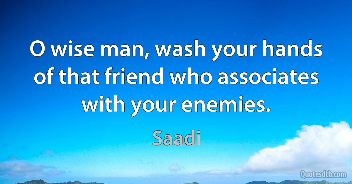 O wise man, wash your hands of that friend who associates with your enemies. (Saadi)