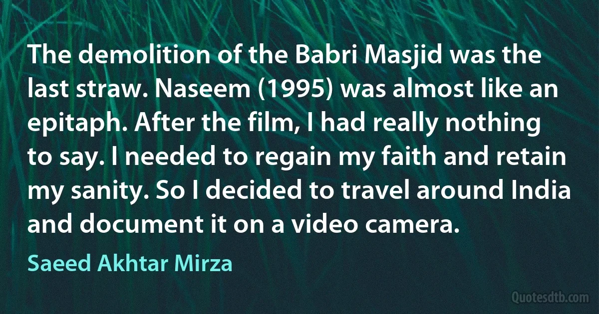 The demolition of the Babri Masjid was the last straw. Naseem (1995) was almost like an epitaph. After the film, I had really nothing to say. I needed to regain my faith and retain my sanity. So I decided to travel around India and document it on a video camera. (Saeed Akhtar Mirza)