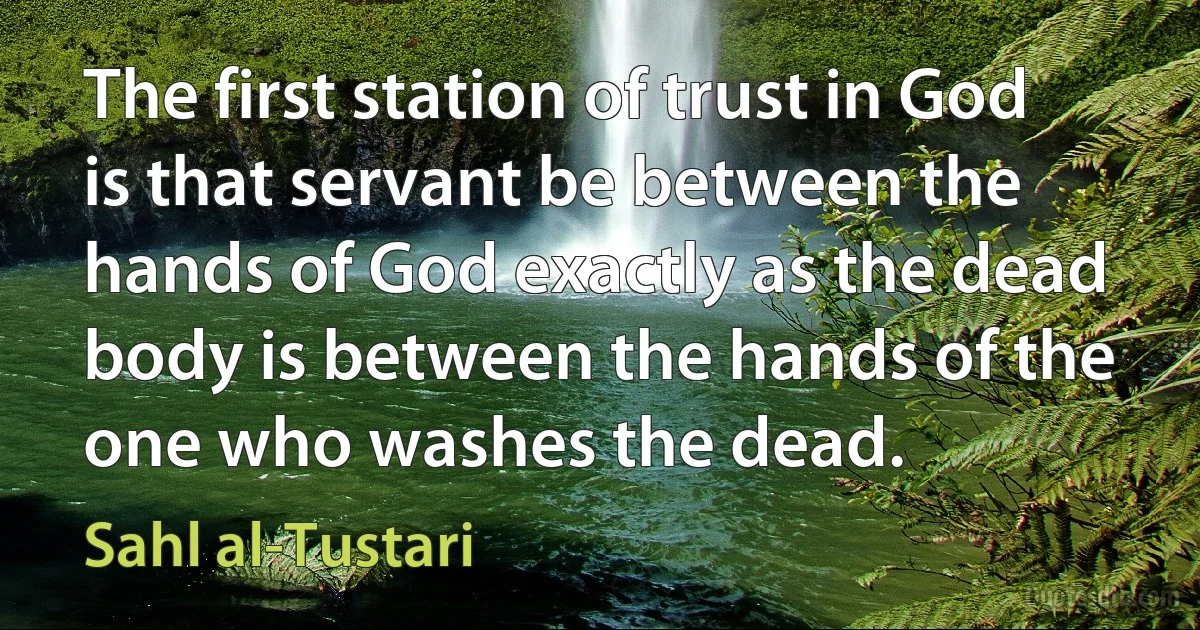 The first station of trust in God is that servant be between the hands of God exactly as the dead body is between the hands of the one who washes the dead. (Sahl al-Tustari)