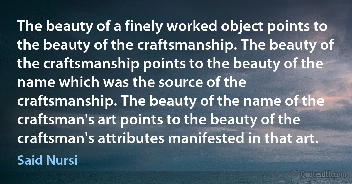 The beauty of a finely worked object points to the beauty of the craftsmanship. The beauty of the craftsmanship points to the beauty of the name which was the source of the craftsmanship. The beauty of the name of the craftsman's art points to the beauty of the craftsman's attributes manifested in that art. (Said Nursi)